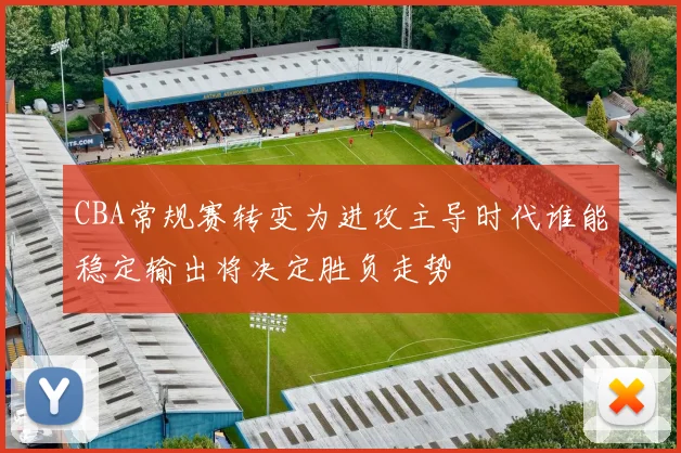 CBA常规赛转变为进攻主导时代谁能稳定输出将决定胜负走势