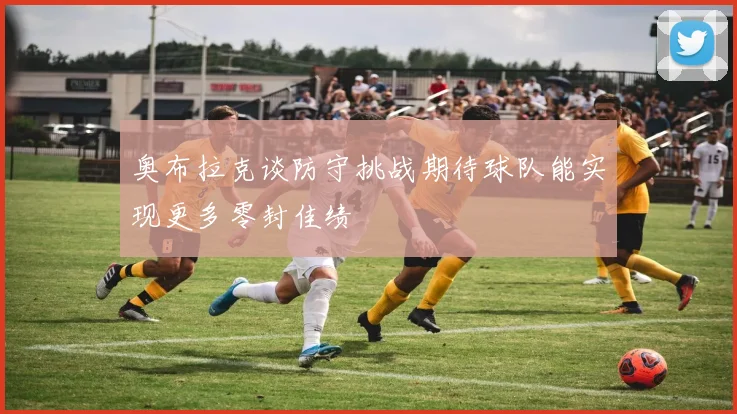 奥布拉克谈防守挑战期待球队能实现更多零封佳绩