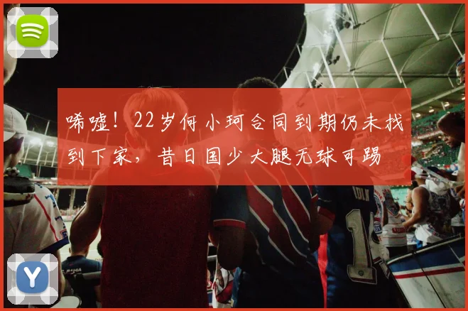 唏嘘！22岁何小珂合同到期仍未找到下家，昔日国少大腿无球可踢