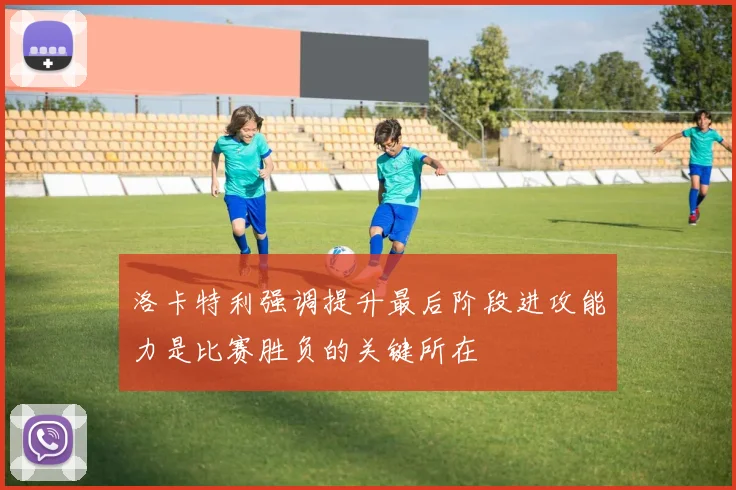 洛卡特利强调提升最后阶段进攻能力是比赛胜负的关键所在