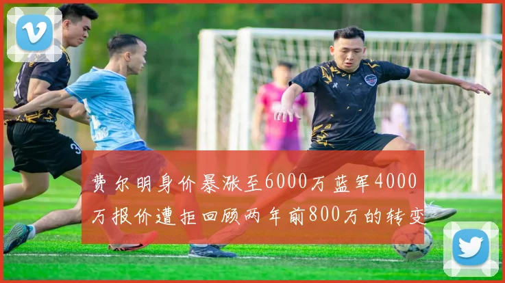 费尔明身价暴涨至6000万蓝军4000万报价遭拒回顾两年前800万的转变