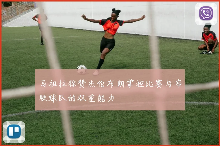 马祖拉称赞杰伦布朗掌控比赛与串联球队的双重能力