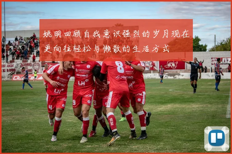 姚明回顾自我意识强烈的岁月现在更向往轻松与懒散的生活方式