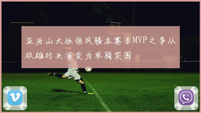 亚历山大独领风骚本赛季MVP之争从双雄对决演变为单骑突围