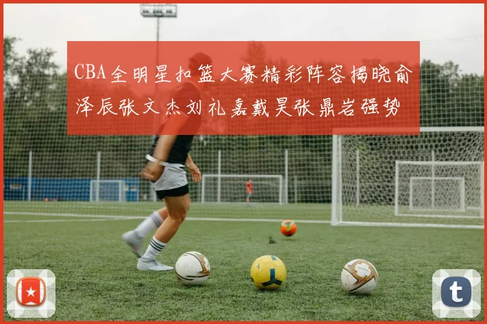 CBA全明星扣篮大赛精彩阵容揭晓俞泽辰张文杰刘礼嘉戴昊张鼎岩强势参赛