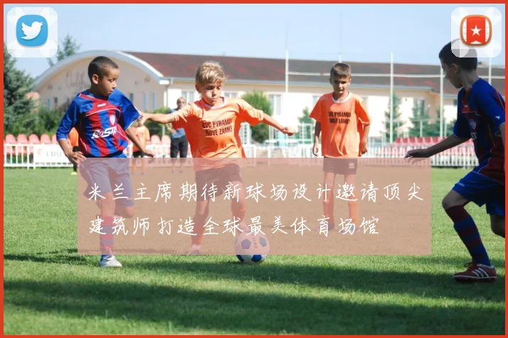 米兰主席期待新球场设计邀请顶尖建筑师打造全球最美体育场馆