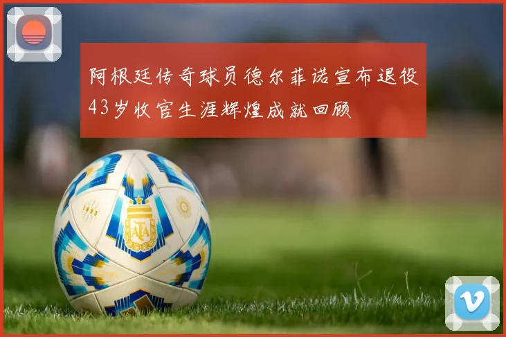 阿根廷传奇球员德尔菲诺宣布退役43岁收官生涯辉煌成就回顾