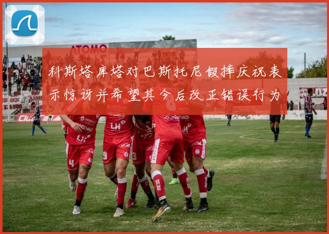 科斯塔库塔对巴斯托尼假摔庆祝表示惊讶并希望其今后改正错误行为