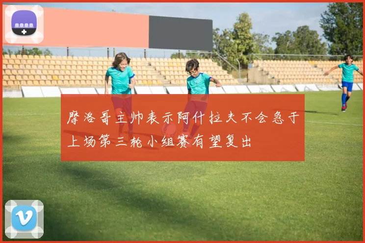摩洛哥主帅表示阿什拉夫不会急于上场第三轮小组赛有望复出