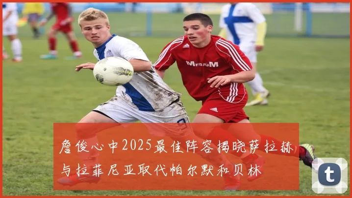詹俊心中2025最佳阵容揭晓萨拉赫与拉菲尼亚取代帕尔默和贝林