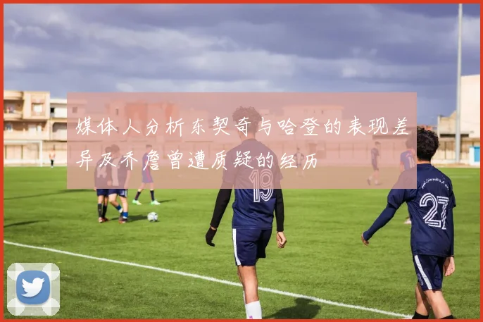 媒体人分析东契奇与哈登的表现差异及乔詹曾遭质疑的经历