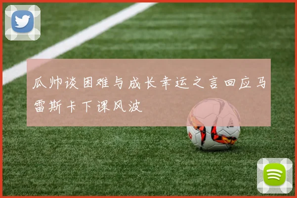 瓜帅谈困难与成长幸运之言回应马雷斯卡下课风波