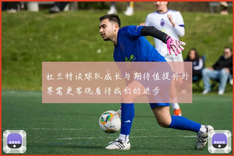 杜兰特谈球队成长与期待值提升外界需更客观看待我们的进步