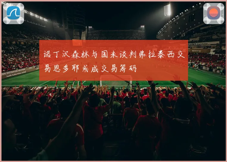 诺丁汉森林与国米谈判弗拉泰西交易恩多耶或成交易筹码