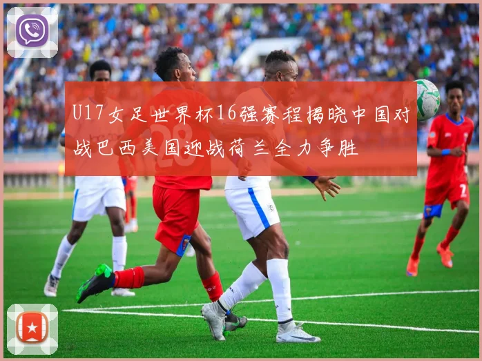 U17女足世界杯16强赛程揭晓中国对战巴西美国迎战荷兰全力争胜