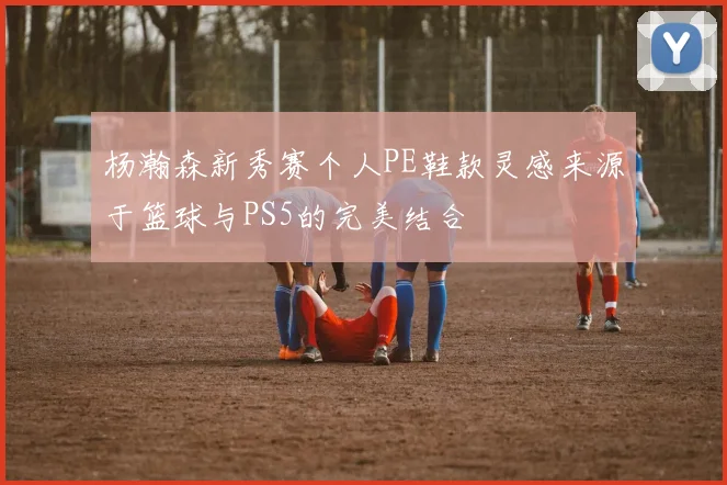 杨瀚森新秀赛个人PE鞋款灵感来源于篮球与PS5的完美结合