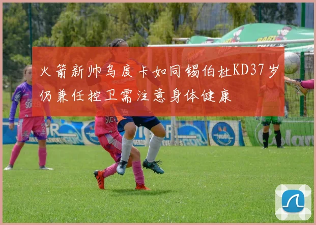 火箭新帅乌度卡如同锡伯杜KD37岁仍兼任控卫需注意身体健康