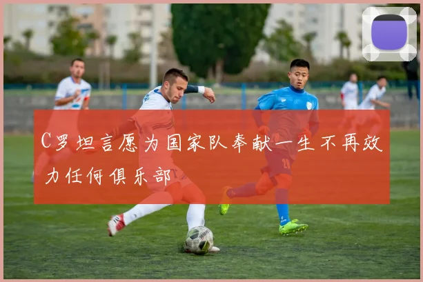 C罗坦言愿为国家队奉献一生不再效力任何俱乐部