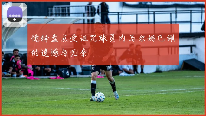 德转盘点受诅咒球员内马尔姆巴佩的遗憾与无奈