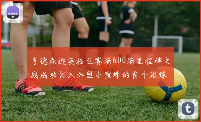 亨德森迎英格兰赛场600场里程碑之战成功打入加盟小蜜蜂的首个进球
