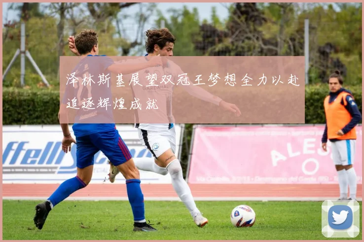 泽林斯基展望双冠王梦想全力以赴追逐辉煌成就