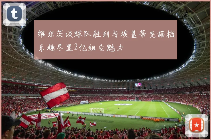 维尔茨谈球队胜利与埃基蒂克搭档乐趣尽显2亿组合魅力
