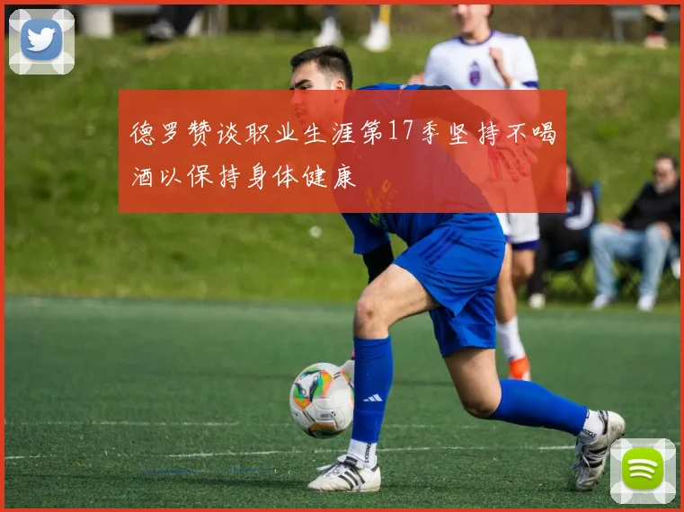 德罗赞谈职业生涯第17季坚持不喝酒以保持身体健康