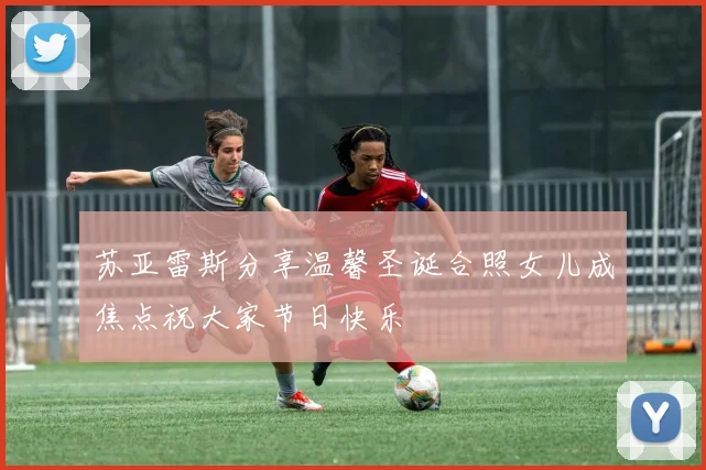 苏亚雷斯分享温馨圣诞合照女儿成焦点祝大家节日快乐