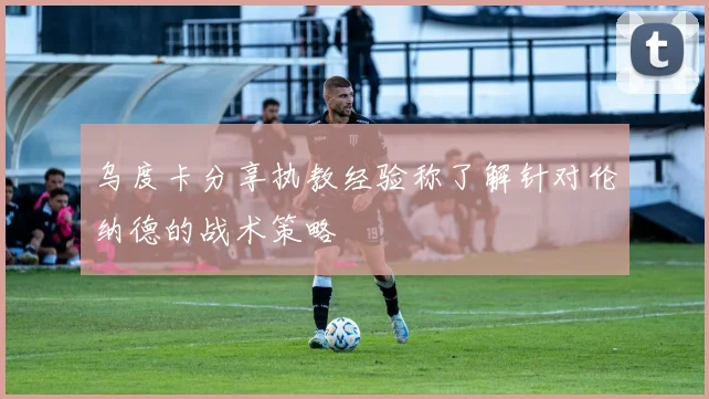乌度卡分享执教经验称了解针对伦纳德的战术策略