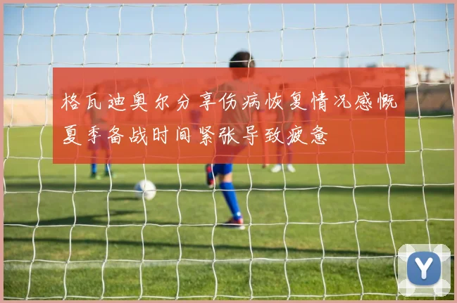 格瓦迪奥尔分享伤病恢复情况感慨夏季备战时间紧张导致疲惫