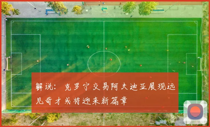 解说：克罗宁交易阿夫迪亚展现远见奇才或将迎来新篇章