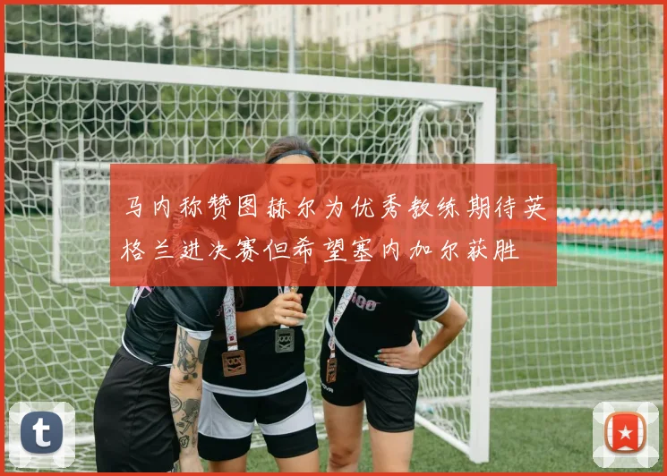 马内称赞图赫尔为优秀教练期待英格兰进决赛但希望塞内加尔获胜
