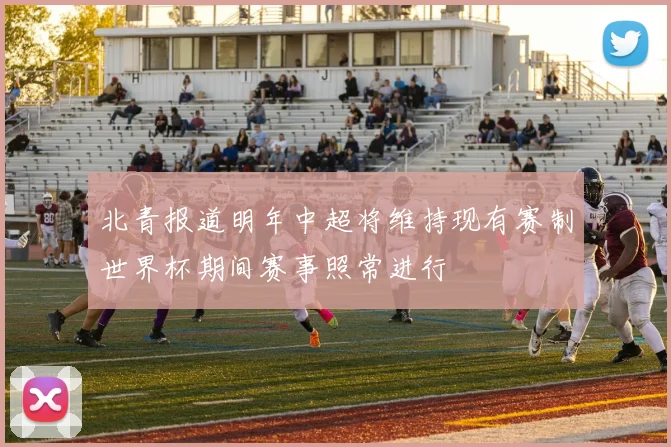 北青报道明年中超将维持现有赛制世界杯期间赛事照常进行