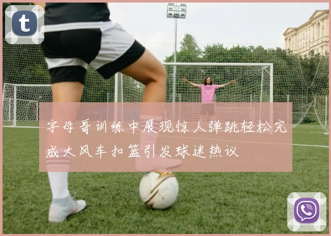 字母哥训练中展现惊人弹跳轻松完成大风车扣篮引发球迷热议