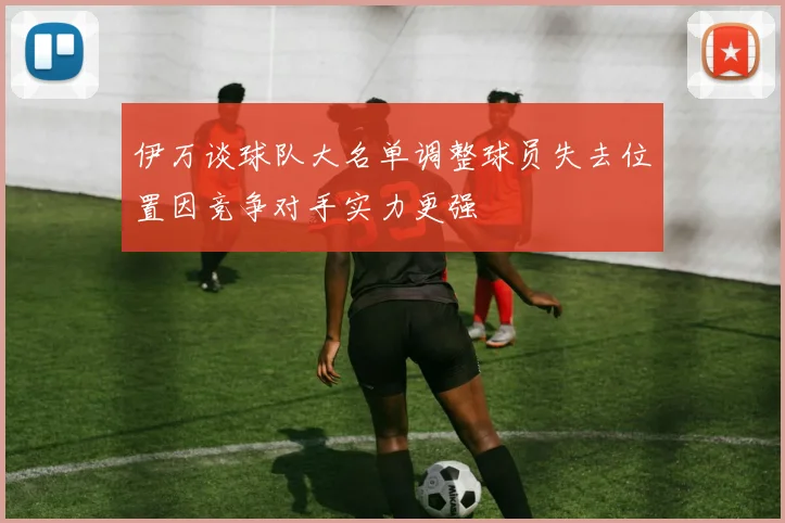 伊万谈球队大名单调整球员失去位置因竞争对手实力更强